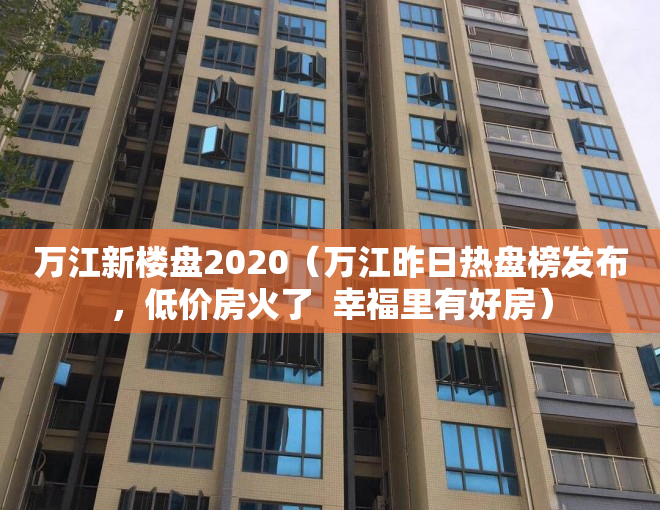 万江新楼盘2020（万江昨日热盘榜发布，低价房火了  幸福里有好房）