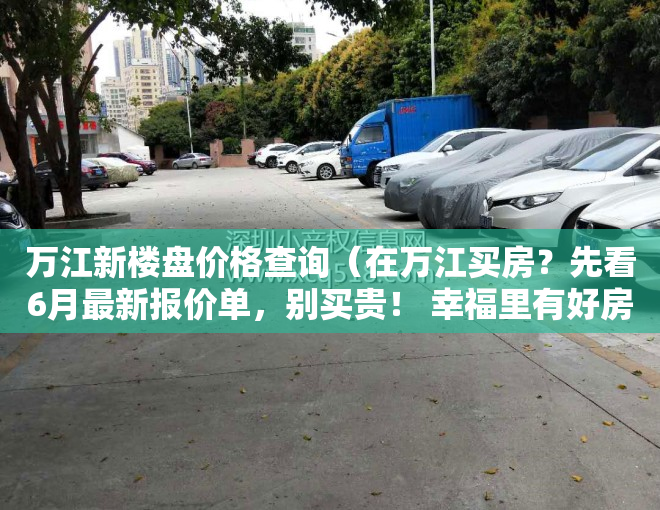 万江新楼盘价格查询（在万江买房？先看6月最新报价单，别买贵！ 幸福里有好房）