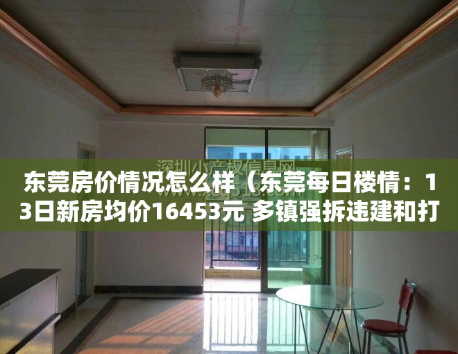 东莞房价情况怎么样（东莞每日楼情：13日新房均价16453元 多镇强拆违建和打击小产权房）