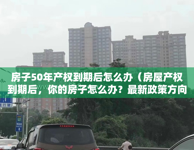 房子50年产权到期后怎么办（房屋产权到期后，你的房子怎么办？最新政策方向已确定）