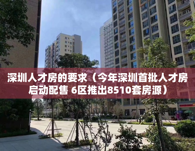 深圳人才房的要求（今年深圳首批人才房启动配售 6区推出8510套房源）