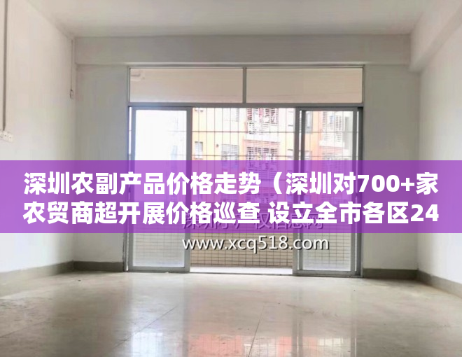 深圳农副产品价格走势（深圳对700+家农贸商超开展价格巡查 设立全市各区24小时价格应急电话）