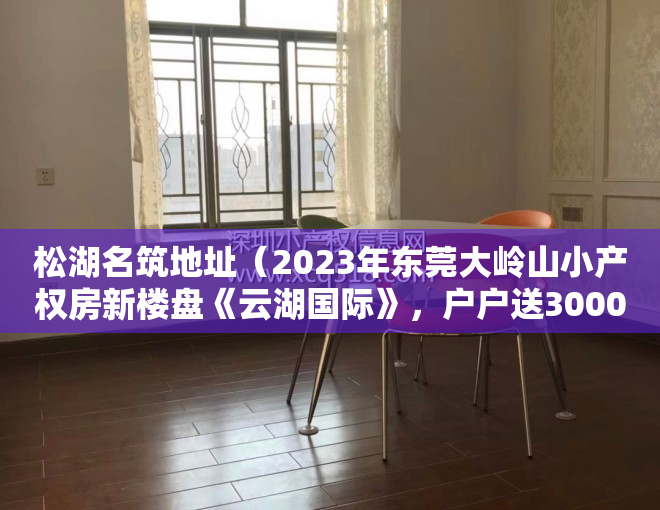 松湖名筑地址（2023年东莞大岭山小产权房新楼盘《云湖国际》，户户送3000方壕装。）