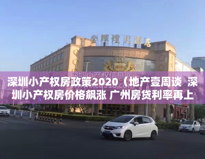 深圳小产权房政策2020（地产壹周谈  深圳小产权房价格飙涨 广州房贷利率再上浮）