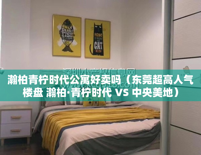 瀚柏青柠时代公寓好卖吗（东莞超高人气楼盘 瀚柏·青柠时代 VS 中央美地）