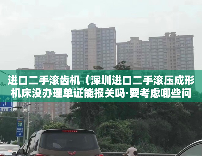 进口二手滚齿机（深圳进口二手滚压成形机床没办理单证能报关吗·要考虑哪些问题）