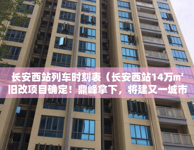 长安西站列车时刻表（长安西站14万㎡旧改项目确定！鼎峰拿下，将建又一城市综合体）